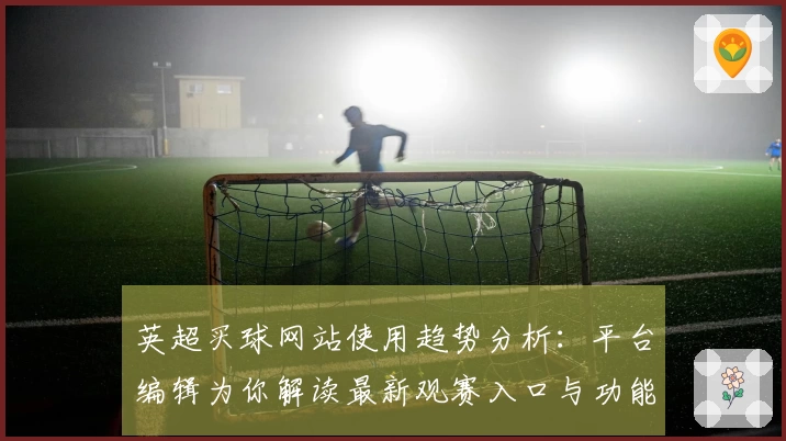 英超买球网站使用趋势分析：平台编辑为你解读最新观赛入口与功能亮点