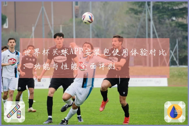 世界杯买球APP安装包使用体验对比：功能与性能全面评测